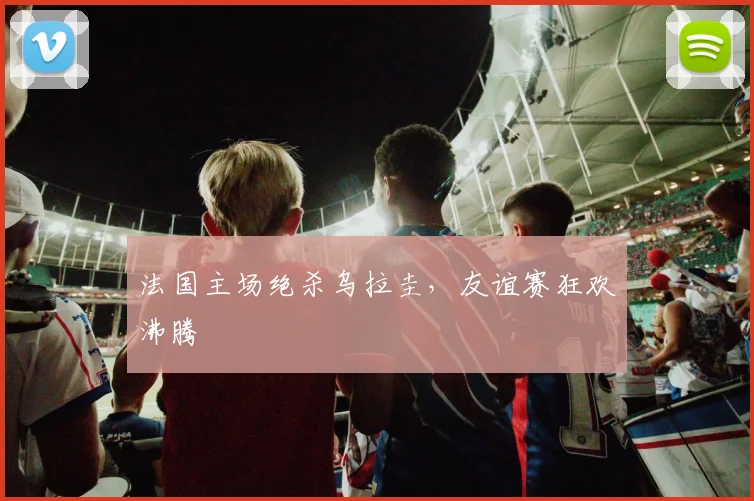 法国主场绝杀乌拉圭，友谊赛狂欢沸腾