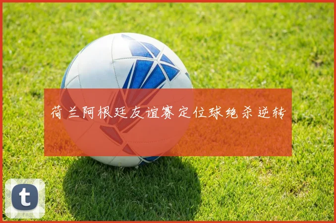 荷兰阿根廷友谊赛定位球绝杀逆转