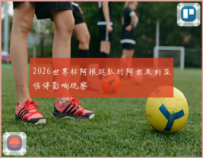 2026世界杯阿根廷队对阿尔及利亚伤停影响观察