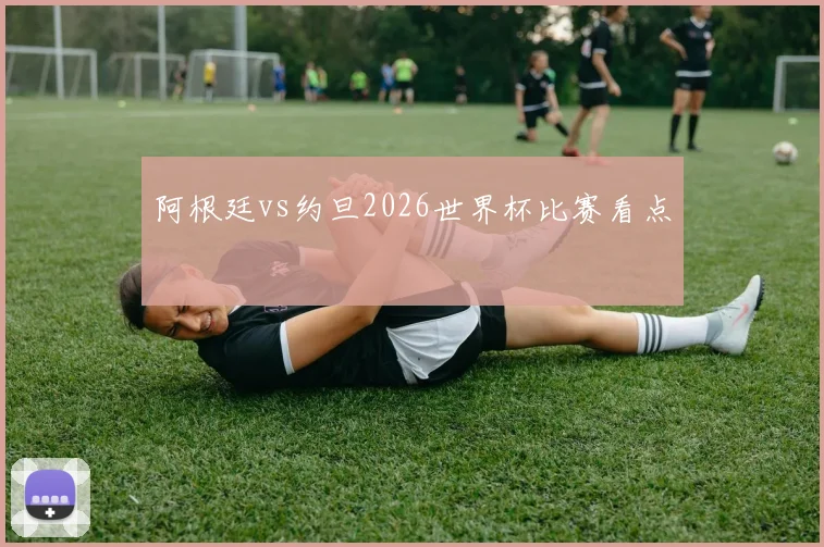 阿根廷vs约旦2026世界杯比赛看点