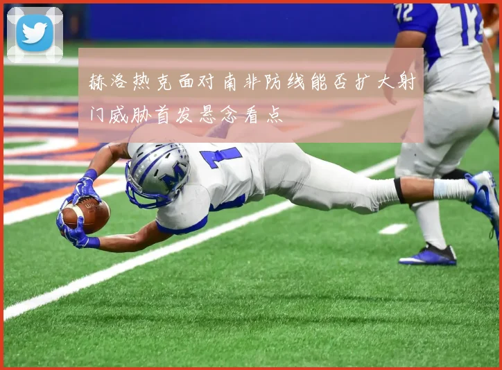 赫洛热克面对南非防线能否扩大射门威胁首发悬念看点