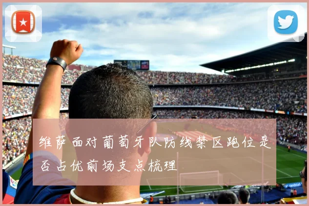 维萨面对葡萄牙队防线禁区跑位是否占优前场支点梳理