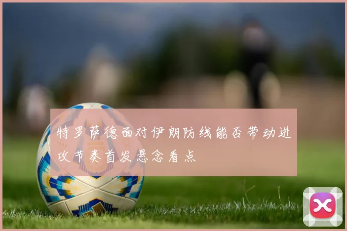 特罗萨德面对伊朗防线能否带动进攻节奏首发悬念看点
