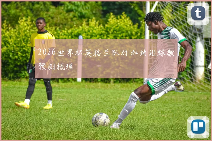 2026世界杯英格兰队对加纳进球数预测梳理