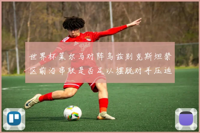 世界杯莱尔马对阵乌兹别克斯坦禁区前沿串联是否足以摆脱对手压迫