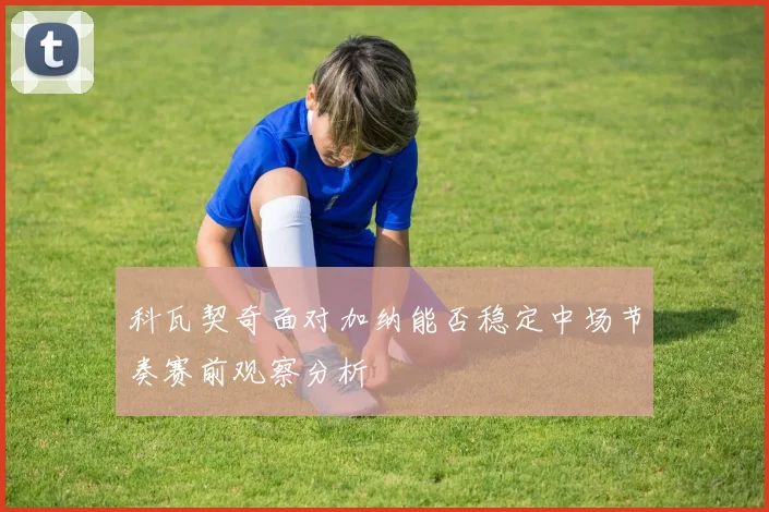科瓦契奇面对加纳能否稳定中场节奏赛前观察分析
