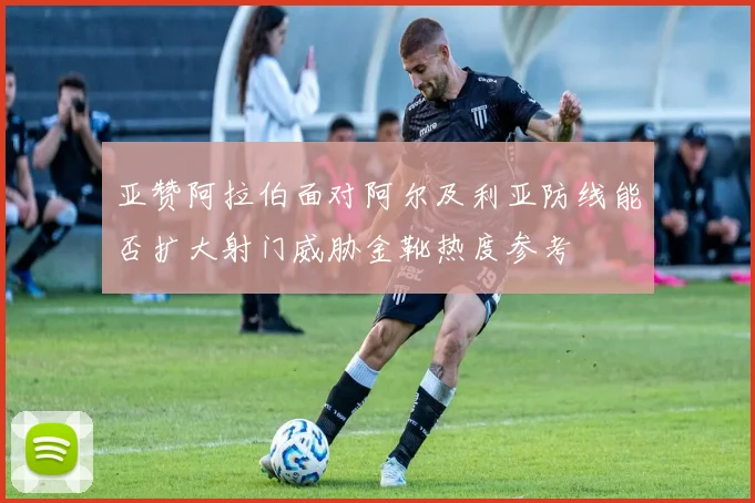 亚赞阿拉伯面对阿尔及利亚防线能否扩大射门威胁金靴热度参考
