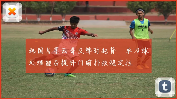 韩国与墨西哥交锋时赵贤祐单刀球处理能否提升门前扑救稳定性