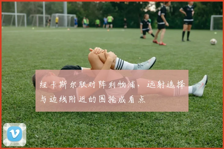 纽卡斯尔联对阵利物浦，远射选择与边线附近的围抢成看点