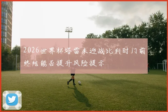 2026世界杯塔雷米迎战比利时门前终结能否提升风险提示