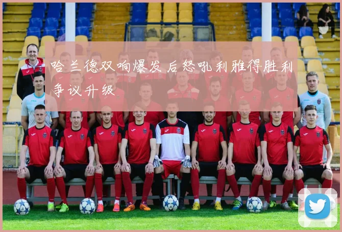 哈兰德双响爆发后怒吼利雅得胜利争议升级
