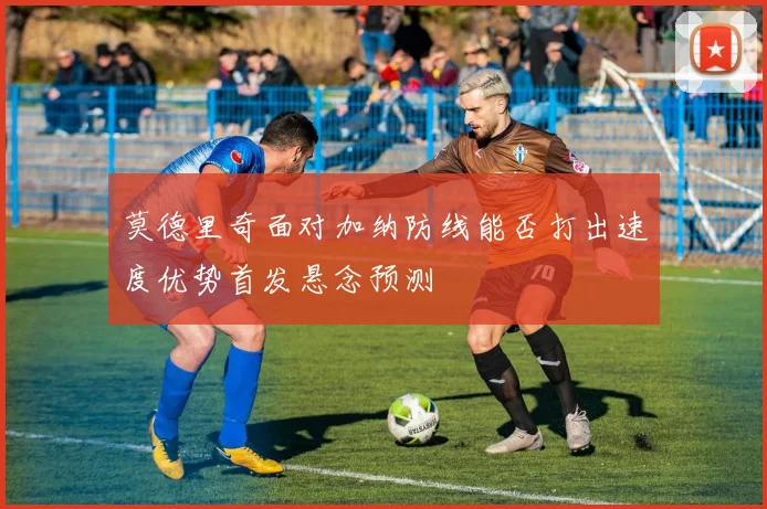 莫德里奇面对加纳防线能否打出速度优势首发悬念预测