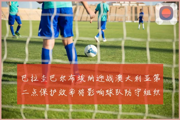 巴拉圭巴尔布埃纳迎战澳大利亚第二点保护效率将影响球队防守组织