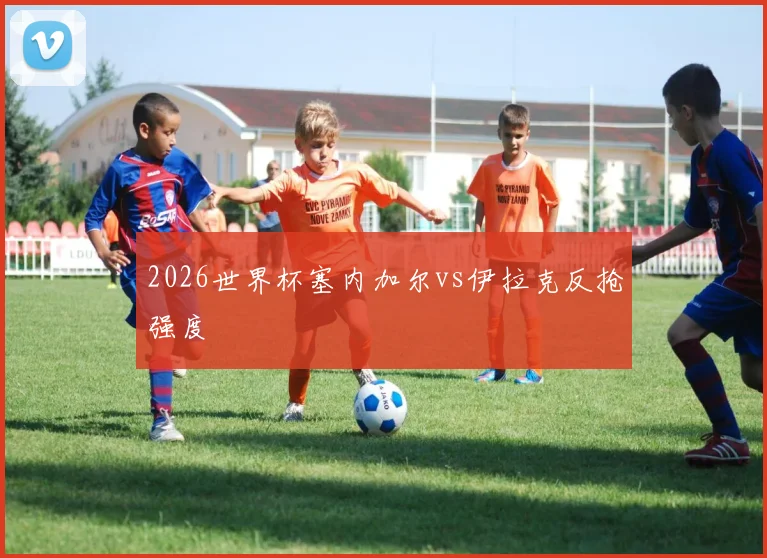 2026世界杯塞内加尔vs伊拉克反抢强度