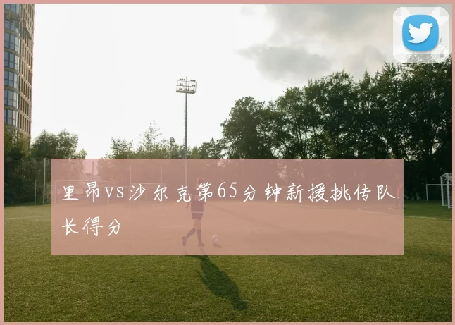 里昂vs沙尔克第65分钟新援挑传队长得分