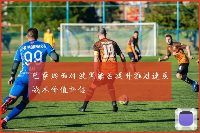 巴萨姆面对波黑能否提升推进速度战术价值评估