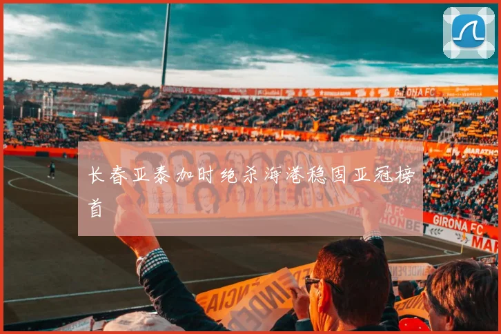 长春亚泰加时绝杀海港稳固亚冠榜首