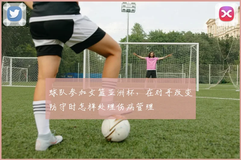 球队参加女篮亚洲杯，在对手改变防守时怎样处理伤病管理