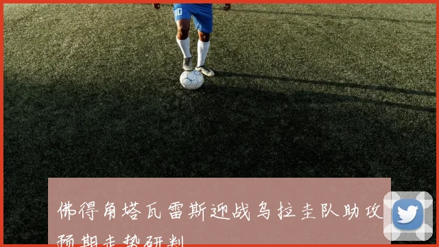 佛得角塔瓦雷斯迎战乌拉圭队助攻预期走势研判