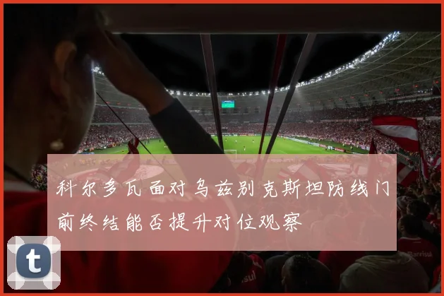 科尔多瓦面对乌兹别克斯坦防线门前终结能否提升对位观察