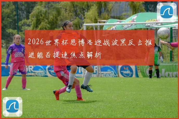 2026世界杯恩博洛迎战波黑反击推进能否提速焦点解析