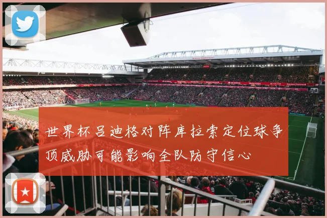 世界杯吕迪格对阵库拉索定位球争顶威胁可能影响全队防守信心