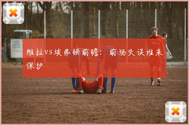 维拉vs埃弗顿前瞻：前场失误谁来保护