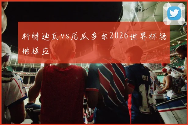 科特迪瓦vs厄瓜多尔2026世界杯场地适应