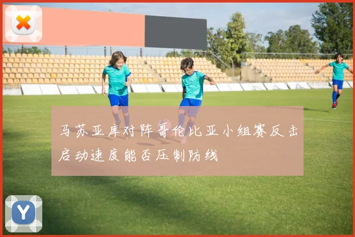马苏亚库对阵哥伦比亚小组赛反击启动速度能否压制防线
