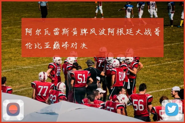 阿尔瓦雷斯黄牌风波阿根廷大战哥伦比亚巅峰对决