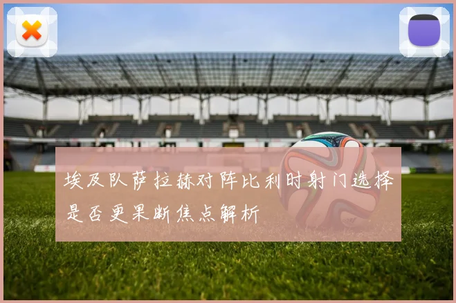 埃及队萨拉赫对阵比利时射门选择是否更果断焦点解析