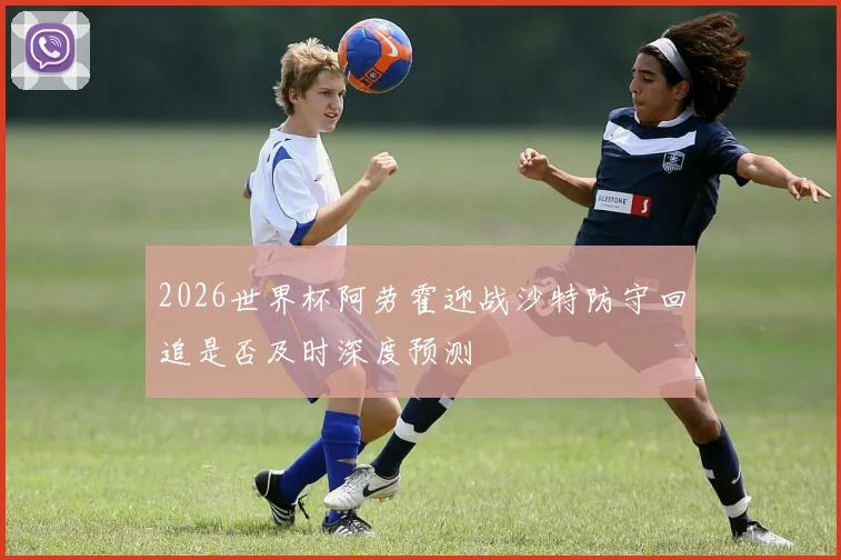 2026世界杯阿劳霍迎战沙特防守回追是否及时深度预测