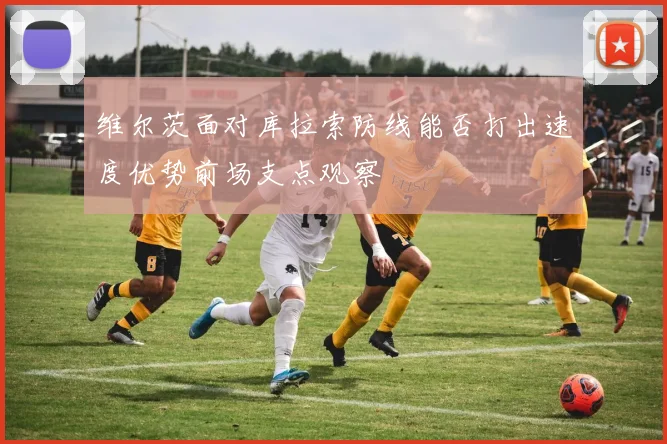 维尔茨面对库拉索防线能否打出速度优势前场支点观察