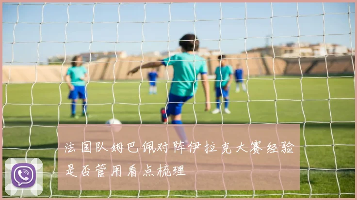 法国队姆巴佩对阵伊拉克大赛经验是否管用看点梳理