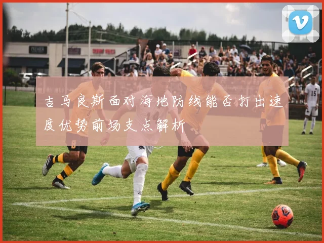 吉马良斯面对海地防线能否打出速度优势前场支点解析